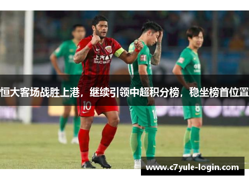 恒大客场战胜上港，继续引领中超积分榜，稳坐榜首位置
