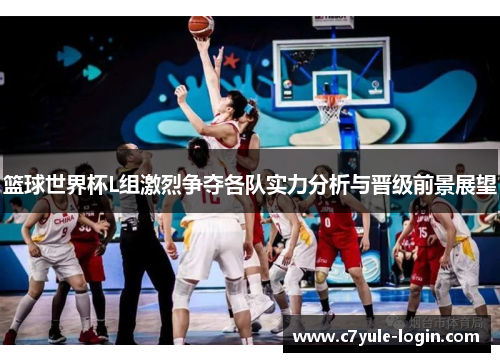 篮球世界杯L组激烈争夺各队实力分析与晋级前景展望