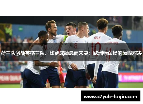 荷兰队激战英格兰队，比赛成绩悬而未决：欧洲绿茵场的巅峰对决